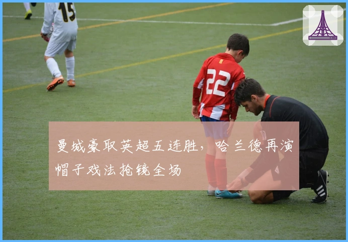 曼城豪取英超五连胜，哈兰德再演帽子戏法抢镜全场