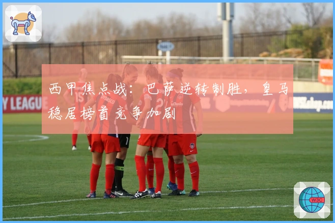 西甲焦点战：巴萨逆转制胜，皇马稳居榜首竞争加剧