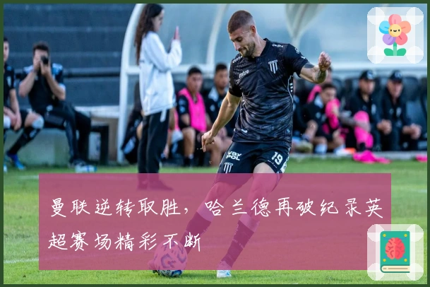 曼联逆转取胜，哈兰德再破纪录英超赛场精彩不断