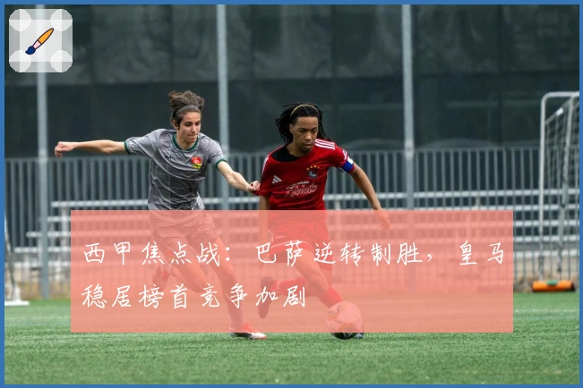 西甲焦点战：巴萨逆转制胜，皇马稳居榜首竞争加剧